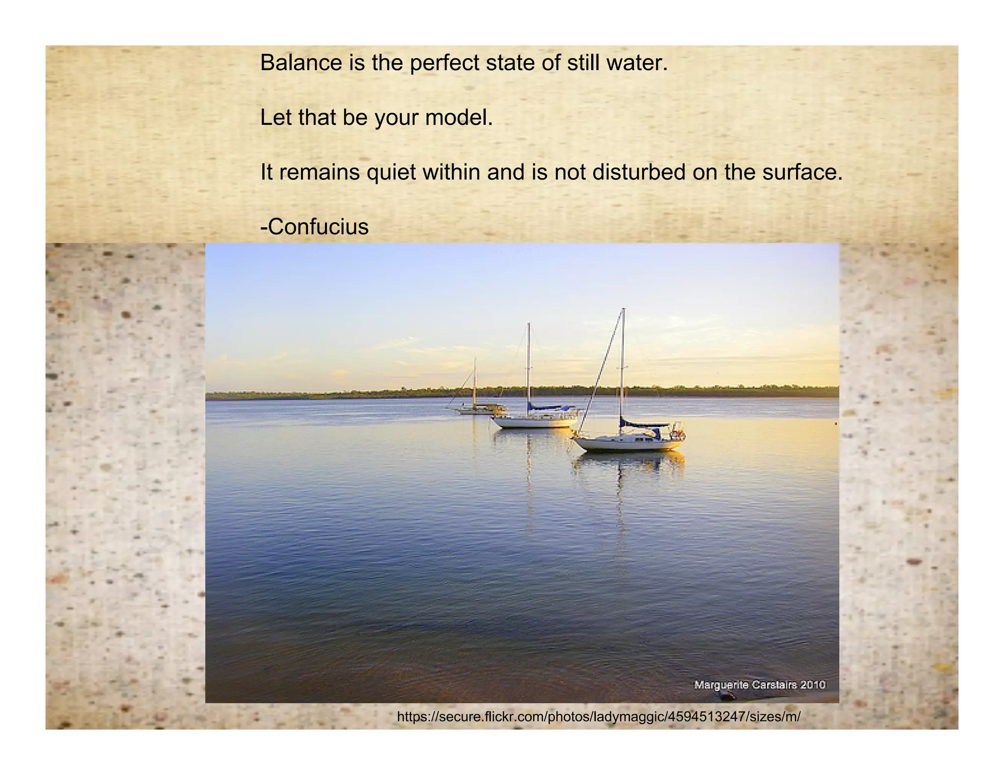 Balance is the perfect state of still water.

   Let that be your model.

Remembering balance
 It remains quiet within and is not disturbed on the surface.

   -Confucius




                 https://secure.flickr.com/photos/ladymaggic/4594513247/sizes/m/
 