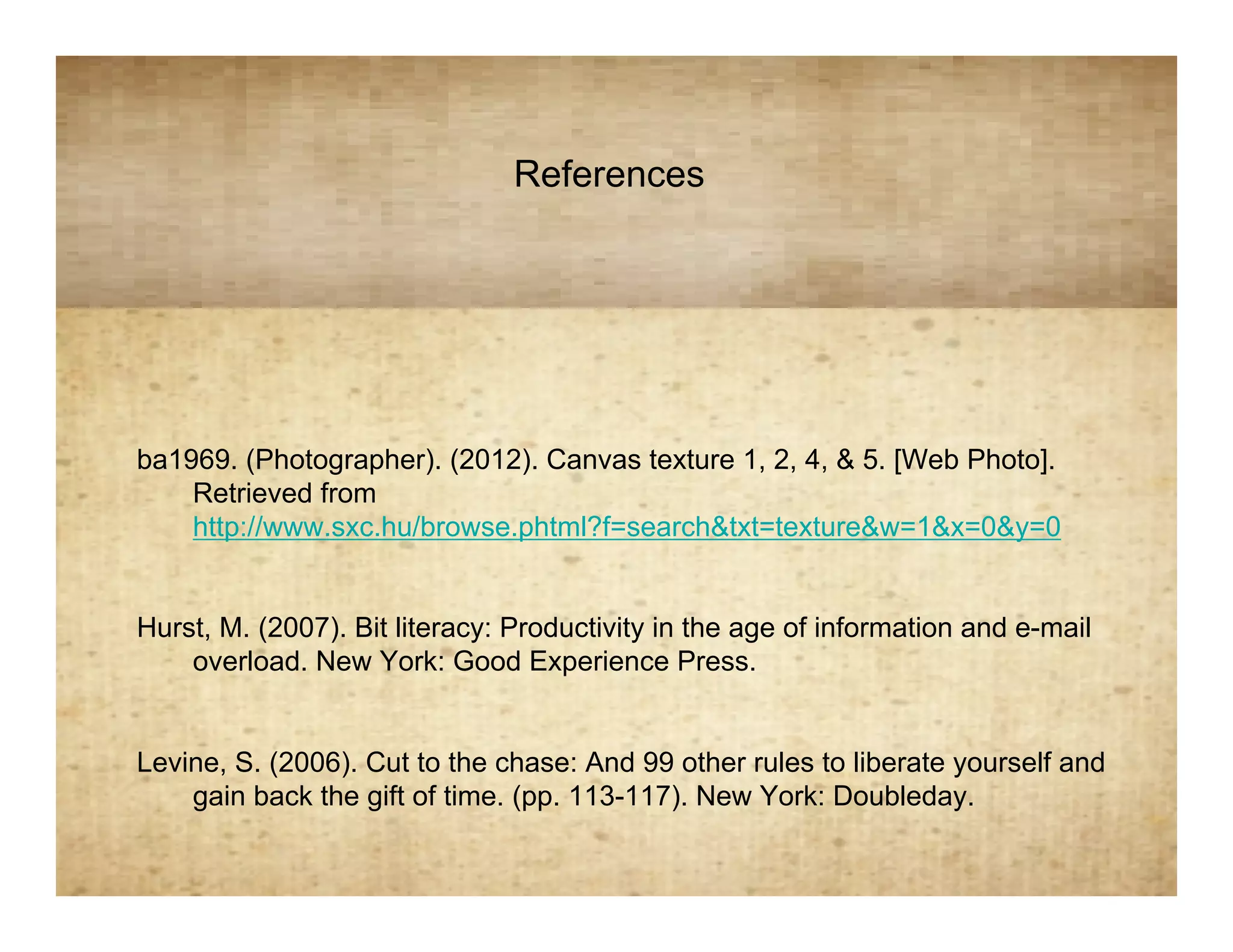 References
                         References


ba1969. (Photographer). (2012). Canvas texture 1, 2, 4, & 5. [Web Photo].
    Retrieved from
    http://www.sxc.hu/browse.phtml?f=search&txt=texture&w=1&x=0&y=0


Hurst, M. (2007). Bit literacy: Productivity in the age of information and e-mail
    overload. New York: Good Experience Press.


Levine, S. (2006). Cut to the chase: And 99 other rules to liberate yourself and
    gain back the gift of time. (pp. 113-117). New York: Doubleday.
 