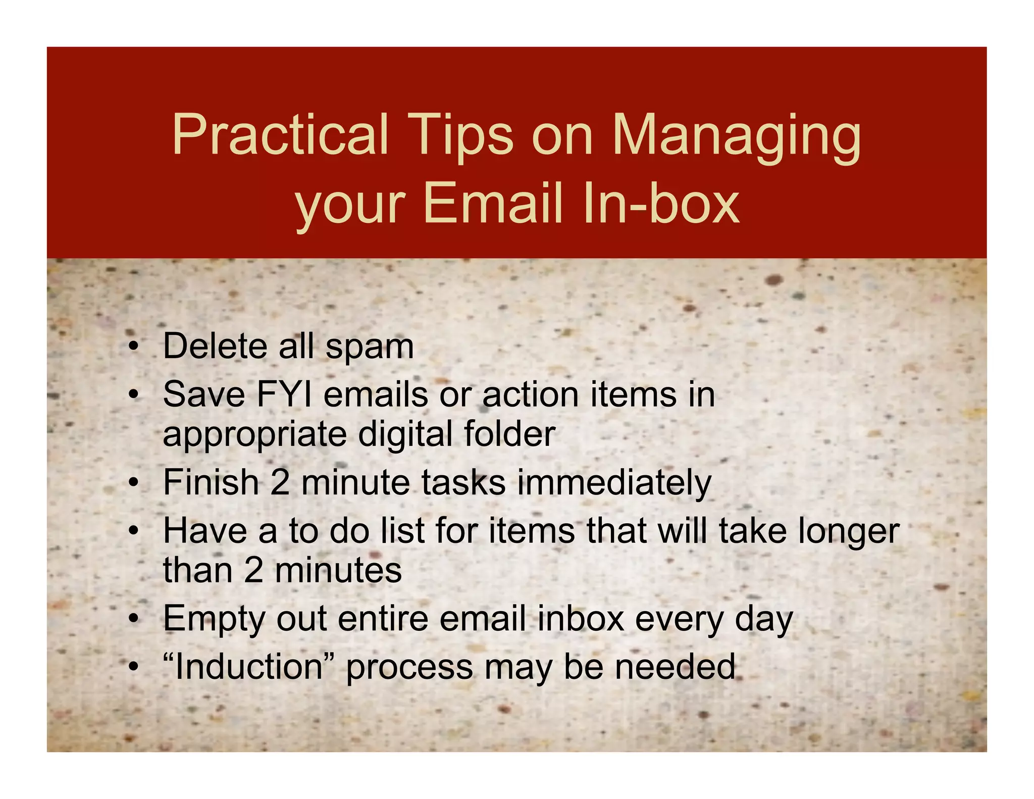 Practical Tips on Managing
      your Email In-box

• Delete all spam
• Save FYI emails or action items in
  appropriate digital folder
• Finish 2 minute tasks immediately
• Have a to do list for items that will take longer
  than 2 minutes
• Empty out entire email inbox every day
• “Induction” process may be needed
 