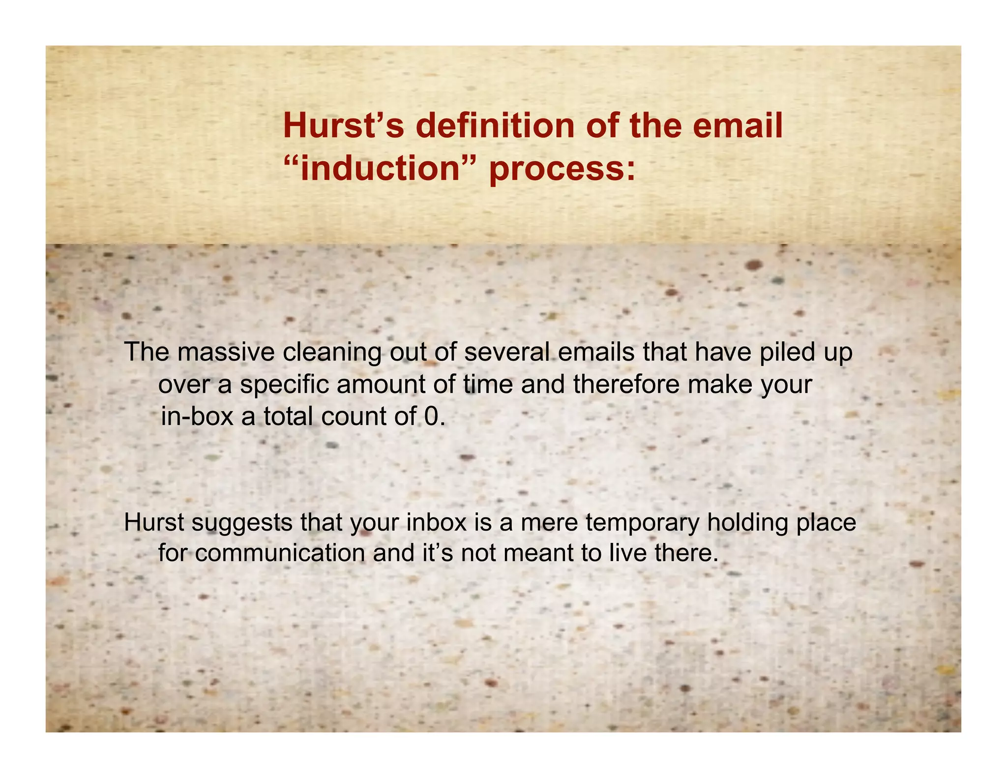 Hurst’s definition of the email
            Inductionprocess:
             “induction” definition




The massive cleaning out of several emails that have piled up
  over a specific amount of time and therefore make your
  in-box a total count of 0.


Hurst suggests that your inbox is a mere temporary holding place
  for communication and it’s not meant to live there.
 