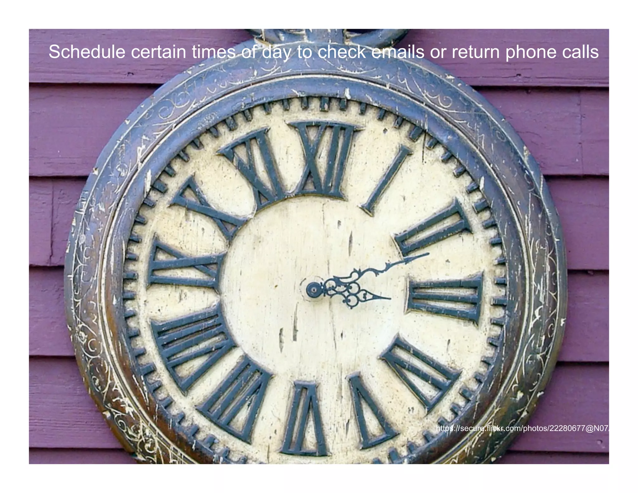 Schedule certain times of day to check emails or return phone calls


              Time management
              Time Management Tips




              Schedule certain times of day to check emails and return phone calls




                                                                      https://secure.flickr.com/photos/22280677@N07/3910685
 