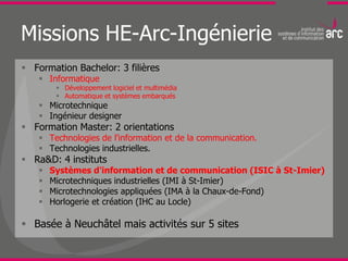 Missions HE-Arc-Ingénierie
 Formation Bachelor: 3 filières
     Informatique
          Développement logiciel et multimédia
          Automatique et systèmes embarqués
     Microtechnique
     Ingénieur designer
 Formation Master: 2 orientations
     Technologies de l'information et de la communication.
     Technologies industrielles.
 Ra&D: 4 instituts
       Systèmes d'information et de communication (ISIC à St-Imier)
       Microtechniques industrielles (IMI à St-Imier)
       Microtechnologies appliquées (IMA à la Chaux-de-Fond)
       Horlogerie et création (IHC au Locle)

 Basée à Neuchâtel mais activités sur 5 sites
 
