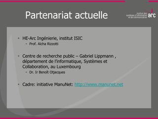 Partenariat actuelle

 HE-Arc Ingénierie, institut ISIC
     Prof. Aïcha Rizzotti


 Centre de recherche public – Gabriel Lippmann ,
  département de l’informatique, Systèmes et
  Collaboration, au Luxembourg
     Dr. Ir Benoît Otjacques


 Cadre: initiative ManuNet: http://www.manunet.net
 