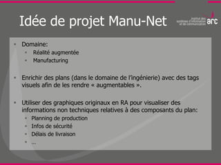 Idée de projet Manu-Net
 Domaine:
       Réalité augmentée
       Manufacturing


 Enrichir des plans (dans le domaine de l’ingénierie) avec des tags
  visuels afin de les rendre « augmentables ».

 Utiliser des graphiques originaux en RA pour visualiser des
  informations non techniques relatives à des composants du plan:
       Planning de production
       Infos de sécurité
       Délais de livraison
       …
 