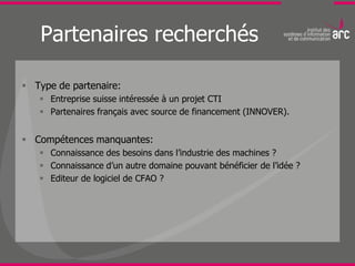 Partenaires recherchés

 Type de partenaire:
    Entreprise suisse intéressée à un projet CTI
    Partenaires français avec source de financement (INNOVER).


 Compétences manquantes:
    Connaissance des besoins dans l’industrie des machines ?
    Connaissance d’un autre domaine pouvant bénéficier de l’idée ?
    Editeur de logiciel de CFAO ?
 