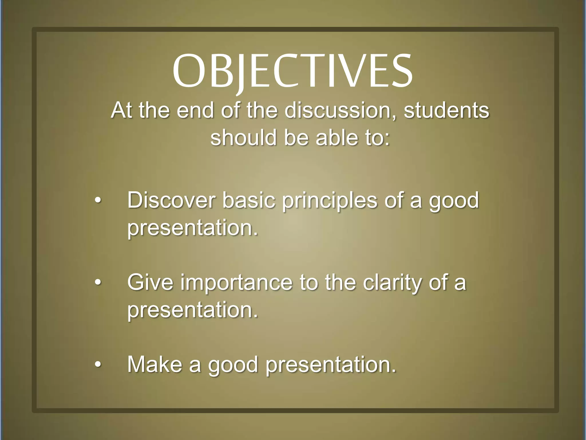 At the end of the discussion, students
should be able to:
• Discover basic principles of a good
presentation.
• Give importance to the clarity of a
presentation.
• Make a good presentation.
OBJECTIVES
 