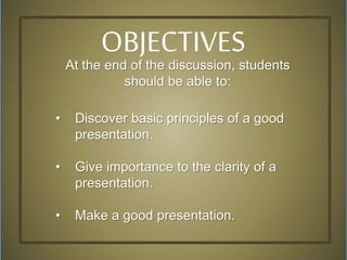 At the end of the discussion, students
should be able to:
• Discover basic principles of a good
presentation.
• Give importance to the clarity of a
presentation.
• Make a good presentation.
OBJECTIVES
 