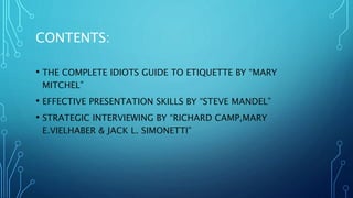 CONTENTS:
• THE COMPLETE IDIOTS GUIDE TO ETIQUETTE BY “MARY
MITCHEL”
• EFFECTIVE PRESENTATION SKILLS BY “STEVE MANDEL”
• STRATEGIC INTERVIEWING BY “RICHARD CAMP,MARY
E.VIELHABER & JACK L. SIMONETTI”
 