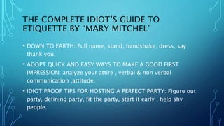 THE COMPLETE IDIOT’S GUIDE TO
ETIQUETTE BY “MARY MITCHEL”
• DOWN TO EARTH: Full name, stand, handshake, dress, say
thank you.
• ADOPT QUICK AND EASY WAYS TO MAKE A GOOD FIRST
IMPRESSION: analyze your attire , verbal & non verbal
communication ,attitude.
• IDIOT PROOF TIPS FOR HOSTING A PERFECT PARTY: Figure out
party, defining party, fit the party, start it early , help shy
people.
 