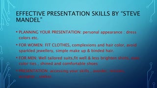 EFFECTIVE PRESENTATION SKILLS BY “STEVE
MANDEL”
• PLANNING YOUR PRESENTATION: personal appearance : dress
colors etc.
• FOR WOMEN: FIT CLOTHES, complexions and hair color, avoid
sparkled jewellery, simple make up & binded hair.
• FOR MEN: Well tailored suits,fit well & less brighten shirts, eyes
color ties , shined and comfortable shoes
• PRESENTATION: accessing your skills , avoider, resistor,
acceptor , seeker.
 