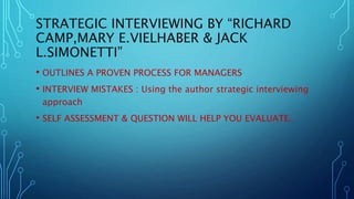 STRATEGIC INTERVIEWING BY “RICHARD
CAMP,MARY E.VIELHABER & JACK
L.SIMONETTI”
• OUTLINES A PROVEN PROCESS FOR MANAGERS
• INTERVIEW MISTAKES : Using the author strategic interviewing
approach
• SELF ASSESSMENT & QUESTION WILL HELP YOU EVALUATE.
 