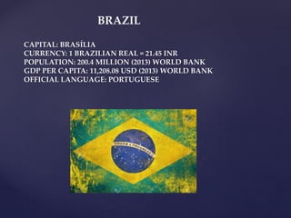 BRAZIL
CAPITAL: BRASÍLIA
CURRENCY: 1 BRAZILIAN REAL = 21.45 INR
POPULATION: 200.4 MILLION (2013) WORLD BANK
GDP PER CAPITA: 11,208.08 USD (2013) WORLD BANK
OFFICIAL LANGUAGE: PORTUGUESE
 