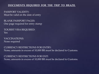 PASSPORT VALIDITY:
Must be valid on the date of entry
BLANK PASSPORT PAGES:
One page required for entry stamp
TOURIST VISA REQUIRED:
Yes
VACCINATIONS:
None required
CURRENCY RESTRICTIONS FOR ENTRY:
None; amounts in excess of 10,000 BR must be declared to Customs.
CURRENCY RESTRICTIONS FOR EXIT:
None; amounts in excess of 10,000 BR must be declared to Customs.
DOCUMENTS REQUIRED FOR THE TRIP TO BRAZIL
 