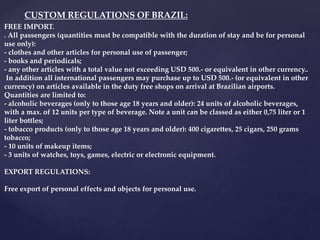 FREE IMPORT.
. All passengers (quantities must be compatible with the duration of stay and be for personal
use only):
- clothes and other articles for personal use of passenger;
- books and periodicals;
- any other articles with a total value not exceeding USD 500.- or equivalent in other currency..
In addition all international passengers may purchase up to USD 500.- (or equivalent in other
currency) on articles available in the duty free shops on arrival at Brazilian airports.
Quantities are limited to:
- alcoholic beverages (only to those age 18 years and older): 24 units of alcoholic beverages,
with a max. of 12 units per type of beverage. Note a unit can be classed as either 0,75 liter or 1
liter bottles;
- tobacco products (only to those age 18 years and older): 400 cigarettes, 25 cigars, 250 grams
tobacco;
- 10 units of makeup items;
- 3 units of watches, toys, games, electric or electronic equipment.
EXPORT REGULATIONS:
Free export of personal effects and objects for personal use.
CUSTOM REGULATIONS OF BRAZIL:
 
