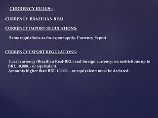 CURRENCY: BRAZILIAN REAL
CURRENCY IMPORT REGULATIONS:
Same regulations as for export apply. Currency Export
CURRENCY EXPORT REGULATIONS:
Local currency (Brazilian Real-BRL) and foreign currency: no restrictions up to
BRL 10,000. - or equivalent.
Amounts higher than BRL 10,000. - or equivalent: must be declared.
CURRENCY RULES :
 