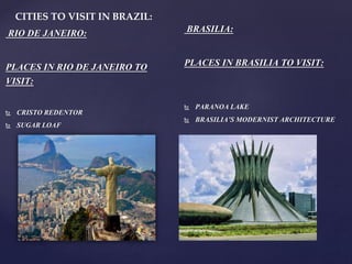 CITIES TO VISIT IN BRAZIL:
RIO DE JANEIRO:
PLACES IN RIO DE JANEIRO TO
VISIT:
 CRISTO REDENTOR
 SUGAR LOAF
BRASILIA:
PLACES IN BRASILIA TO VISIT:
 PARANOA LAKE
 BRASILIA’S MODERNIST ARCHITECTURE
 