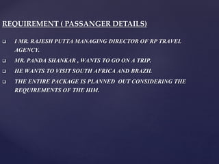 REQUIREMENT ( PASSANGER DETAILS)
 I MR. RAJESH PUTTA MANAGING DIRECTOR OF RP TRAVEL
AGENCY.
 MR. PANDA SHANKAR , WANTS TO GO ON A TRIP.
 HE WANTS TO VISIT SOUTH AFRICA AND BRAZIL
 THE ENTIRE PACKAGE IS PLANNED OUT CONSIDERING THE
REQUIREMENTS OF THE HIM.
 