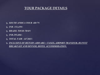  SOUTH AFRICA TOUR -8D/7N
 INR- 151,459/-
 BRAZIL TOUR-7D/6N
 INR-295,606/-
 TOTAL FAIR - 447,065/-
 INCLUSIVE OF RETURN AIRFARE + TAXES, AIRPORT TRANSFER, BUFFET
BREAKFAST AND DINNER, HOTEL ACCOMMODATION.
TOUR PACKAGE DETAILS
 