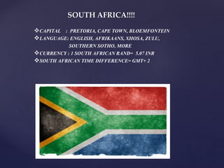 SOUTH AFRICA!!!!
CAPITAL : PRETORIA, CAPE TOWN, BLOEMFONTEIN
LANGUAGE: ENGLISH, AFRIKAANS, XHOSA, ZULU,
SOUTHERN SOTHO, MORE
CURRENCY : 1 SOUTH AFRICAN RAND= 5.07 INR
SOUTH AFRICAN TIME DIFFERENCE= GMT+ 2
 