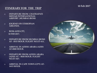  DEPARTURE FROM CHATRAPATI
SHIVAJI INTERNATIONAL
AIRPORT ,MUMBAI (BOM)
 JOURNEY BY ETHIOPIAN
AIRLINES.
 BOM-ADD-CPT,
10 FEB 2017.
 DEPARTURE FROM MUMBAI (BOM)
AT- 0515 HOUR. FLIGHT NO.ET-611.
 ARRIVAL IN ADDIS ABABA (ADD)
AT-0800 HOUR.
 DEPARTURE FROM ADDIS ABABA
(ADD) AT – 0830 HOUR. FLIGHT
NO.ET-847.
 ARRIVAL IN CAPE TOWN (CPT) AT-
1415 HOUR.
ITINERARY FOR THE TRIP
10 Feb 2017
 