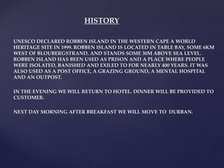 UNESCO DECLARED ROBBEN ISLAND IN THE WESTERN CAPE A WORLD
HERITAGE SITE IN 1999. ROBBEN ISLAND IS LOCATED IN TABLE BAY, SOME 6KM
WEST OF BLOUBERGSTRAND, AND STANDS SOME 30M ABOVE SEA LEVEL.
ROBBEN ISLAND HAS BEEN USED AS PRISON AND A PLACE WHERE PEOPLE
WERE ISOLATED, BANISHED AND EXILED TO FOR NEARLY 400 YEARS. IT WAS
ALSO USED AS A POST OFFICE, A GRAZING GROUND, A MENTAL HOSPITAL
AND AN OUTPOST.
IN THE EVENING WE WILL RETURN TO HOTEL. DINNER WILL BE PROVIDED TO
CUSTOMER.
NEXT DAY MORNING AFTER BREAKFAST WE WILL MOVE TO DURBAN.
HISTORY
 