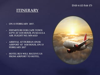 DAY-4 (13 Feb 17)
 ON 13 FEBRUARY 2017.
 DEPARTURE FOR CAPE TOWN
(CPT) AT 1135 HOUR. IN KULULA
AIR. FLIGHT NO. MN-6323
 ARRIVAL AT DURBAN (DUR)
AIRPORT AT 1430 HOUR, ON 13
FEBRUARY 2017
 HOTEL BUS WILL RECEIVE US
FROM AIRPORT TO HOTEL.
ITINERARY
 