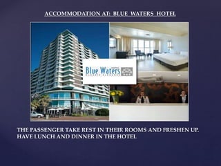 ACCOMMODATION AT: BLUE WATERS HOTEL
THE PASSENGER TAKE REST IN THEIR ROOMS AND FRESHEN UP.
HAVE LUNCH AND DINNER IN THE HOTEL
 