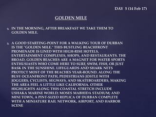  IN THE MORNING, AFTER BREAKFAST WE TAKE THEM TO
GOLDEN MILE.
 A GOOD STARTING-POINT FOR A WALKING TOUR OF DURBAN
IS THE "GOLDEN MILE." THIS BUSTLING BEACHFRONT
PROMENADE IS LINED WITH HIGH-RISE HOTELS,
ENTERTAINMENT COMPLEXES, SHOPS, AND RESTAURANTS. THE
BROAD, GOLDEN BEACHES ARE A MAGNET FOR WATER SPORTS
ENTHUSIASTS WHO COME HERE TO SURF, SWIM, FISH, OR JUST
BASK IN THE SUNSHINE. LIFEGUARDS AND SHARK NETS
PROTECT MOST OF THE BEACHES YEAR-ROUND. ALONG THE
BUSY OCEANFRONT PATH, PEDESTRIANS JOSTLE WITH
JOGGERS, CYCLISTS, SEGWAYS, AND SKATEBOARDERS, MAKING
THE AREA FEEL A LITTLE LIKE CALIFORNIA. OTHER
HIGHLIGHTS ALONG THIS COASTAL STRETCH INCLUDE
USHAKA MARINE WORLD; MOSES MABHIDA STADIUM; AND
MINI TOWN, A PINT-SIZED REPLICA OF DURBAN COMPLETE
WITH A MINIATURE RAIL NETWORK, AIRPORT, AND HARBOR
SCENE
DAY 5 (14 Feb 17)
GOLDEN MILE
 