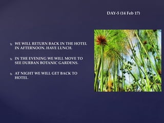 DAY-5 (14 Feb 17)
 WE WILL RETURN BACK IN THE HOTEL
IN AFTERNOON. HAVE LUNCH.
 IN THE EVENING WE WILL MOVE TO
SEE DURBAN BOTANIC GARDENS.
 AT NIGHT WE WILL GET BACK TO
HOTEL.
 