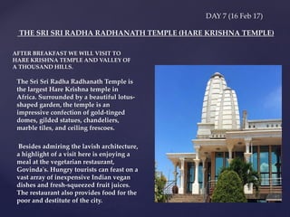 DAY 7 (16 Feb 17)
The Sri Sri Radha Radhanath Temple is
the largest Hare Krishna temple in
Africa. Surrounded by a beautiful lotus-
shaped garden, the temple is an
impressive confection of gold-tinged
domes, gilded statues, chandeliers,
marble tiles, and ceiling frescoes.
Besides admiring the lavish architecture,
a highlight of a visit here is enjoying a
meal at the vegetarian restaurant,
Govinda's. Hungry tourists can feast on a
vast array of inexpensive Indian vegan
dishes and fresh-squeezed fruit juices.
The restaurant also provides food for the
poor and destitute of the city.
THE SRI SRI RADHA RADHANATH TEMPLE (HARE KRISHNA TEMPLE)
AFTER BREAKFAST WE WILL VISIT TO
HARE KRISHNA TEMPLE AND VALLEY OF
A THOUSAND HILLS.
 