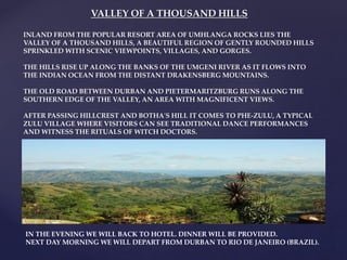 VALLEY OF A THOUSAND HILLS
INLAND FROM THE POPULAR RESORT AREA OF UMHLANGA ROCKS LIES THE
VALLEY OF A THOUSAND HILLS, A BEAUTIFUL REGION OF GENTLY ROUNDED HILLS
SPRINKLED WITH SCENIC VIEWPOINTS, VILLAGES, AND GORGES.
THE HILLS RISE UP ALONG THE BANKS OF THE UMGENI RIVER AS IT FLOWS INTO
THE INDIAN OCEAN FROM THE DISTANT DRAKENSBERG MOUNTAINS.
THE OLD ROAD BETWEEN DURBAN AND PIETERMARITZBURG RUNS ALONG THE
SOUTHERN EDGE OF THE VALLEY, AN AREA WITH MAGNIFICENT VIEWS.
AFTER PASSING HILLCREST AND BOTHA'S HILL IT COMES TO PHE-ZULU, A TYPICAL
ZULU VILLAGE WHERE VISITORS CAN SEE TRADITIONAL DANCE PERFORMANCES
AND WITNESS THE RITUALS OF WITCH DOCTORS.
IN THE EVENING WE WILL BACK TO HOTEL. DINNER WILL BE PROVIDED.
NEXT DAY MORNING WE WILL DEPART FROM DURBAN TO RIO DE JANEIRO (BRAZIL).
 