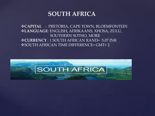 CAPITAL : PRETORIA, CAPE TOWN, BLOEMFONTEIN
LANGUAGE: ENGLISH, AFRIKAANS, XHOSA, ZULU,
SOUTHERN SOTHO, MORE
CURRENCY : 1 SOUTH AFRICAN RAND= 5.07 INR
SOUTH AFRICAN TIME DIFFERENCE= GMT+ 2
SOUTH AFRICA
 