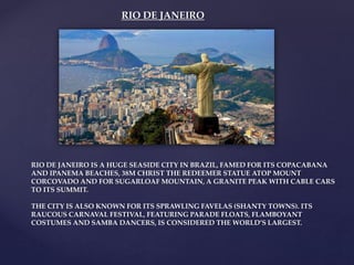 RIO DE JANEIRO
RIO DE JANEIRO IS A HUGE SEASIDE CITY IN BRAZIL, FAMED FOR ITS COPACABANA
AND IPANEMA BEACHES, 38M CHRIST THE REDEEMER STATUE ATOP MOUNT
CORCOVADO AND FOR SUGARLOAF MOUNTAIN, A GRANITE PEAK WITH CABLE CARS
TO ITS SUMMIT.
THE CITY IS ALSO KNOWN FOR ITS SPRAWLING FAVELAS (SHANTY TOWNS). ITS
RAUCOUS CARNAVAL FESTIVAL, FEATURING PARADE FLOATS, FLAMBOYANT
COSTUMES AND SAMBA DANCERS, IS CONSIDERED THE WORLD’S LARGEST.
 