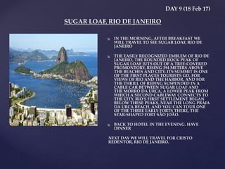 DAY 9 (18 Feb 17)
 IN THE MORNING, AFTER BREAKFAST WE
WILL TRAVEL TO SEE SUGAR LOAF, RIO DE
JANEIRO
 THE EASILY RECOGNIZED EMBLEM OF RIO DE
JANEIRO, THE ROUNDED ROCK PEAK OF
SUGAR LOAF JUTS OUT OF A TREE-COVERED
PROMONTORY, RISING 394 METERS ABOVE
THE BEACHES AND CITY. ITS SUMMIT IS ONE
OF THE FIRST PLACES TOURISTS GO, FOR
VIEWS OF RIO AND THE HARBOR, AND FOR
THE THRILL OF RIDING SUSPENDED IN A
CABLE CAR BETWEEN SUGAR LOAF AND
THE MORRO DA URCA, A LOWER PEAK FROM
WHICH A SECOND CABLEWAY CONNECTS TO
THE CITY. RIO'S FIRST SETTLEMENT BEGAN
BELOW THESE PEAKS, NEAR THE LONG PRAIA
DA URCA BEACH, AND YOU CAN TOUR ONE
OF THE THREE EARLY FORTS THERE, THE
STAR-SHAPED FORT SÃO JOÃO.
 BACK TO HOTEL IN THE EVENING. HAVE
DINNER
NEXT DAY WE WILL TRAVEL FOR CRISTO
REDENTOR, RIO DE JANEIRO.
SUGAR LOAF, RIO DE JANEIRO
 