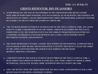  AFTER BREAKFAST ,YOU WILL BE TRANSFERRED TO THE CRISTO REDENTOR, RIO DE JANEIRO
WITH ARMS OUTSTRETCHED 28 METERS, AS IF TO ENCOMPASS ALL OF HUMANITY, THE COLOSSAL ART
DECO STATUE OF CHRIST, CALLED CRISTO REDENTOR (CHRIST THE REDEEMER), GAZES OUT OVER RIO
DE JANEIRO AND THE BAY FROM THE SUMMIT OF CORCOVADO.
 THE 709-METER HEIGHT ON WHICH IT STANDS IS PART OF THE TIJUCA NATIONAL PARK, AND A RACK
RAILWAY CLIMBS 3.5 KILOMETERS TO ITS TOP, WHERE A BROAD PLAZA SURROUNDS THE STATUE.
COMPLETED IN 1931, THE 30-METER STATUE WAS THE WORK OF POLISH-FRENCH SCULPTOR PAUL
LANDOWSKI AND BRAZILIAN ENGINEER HEITOR DA SILVA COSTA, AND IS CONSTRUCTED OF
REINFORCED CONCRETE AND SOAPSTONE.
 THE EIGHT-METER BASE ENCLOSES A CHAPEL THAT IS POPULAR FOR WEDDINGS. ALTHOUGH THIS IS
ONE OF BRAZIL'S MOST READILY RECOGNIZED ICONS, IT IS OFTEN MISTAKENLY CALLED THE CHRIST
OF THE ANDES, CONFUSED WITH THE OLDER STATUE MARKING THE BOUNDARY
BETWEEN ARGENTINA AND CHILE.
 A MID-POINT STOP ON THE RAILWAY LEADS TO TRAILS THROUGH THE TIJUCA NATIONAL PARK, A
HUGE FOREST THAT PROTECTS SPRINGS, WATERFALLS, AND A WIDE VARIETY OF TROPICAL BIRDS,
BUTTERFLIES, AND PLANTS. SEVERAL MORE VIEWPOINTS OPEN OUT WITHIN THE PARK.
 UPON THE RETURN FROM THE CRISTO REDENTOR YOU WILL ENJOY A SCRUMPTIOUS LUNCH. LATER
RETURN BACK TO THE HOTEL. OVERNIGHT AT HOTEL.
DAY -10 ( 19 Feb 17)
CRISTO REDENTOR, RIO DE JANEIRO
 