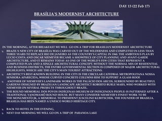 DAY 13 (22 Feb 17)
IN THE MORNING, AFTER BREAKFAST WE WILL GO ON A TRIP FOR BRASILIA’S MODERNIST ARCHITECTURE
 BRAZIL'S NEW CITY OF BRASÍLIA WAS CARVED OUT OF THE WILDERNESS AND COMPLETED IN LESS THAN
THREE YEARS TO REPLACE RIO DE JANEIRO AS THE COUNTRY'S CAPITAL IN 1960. THE AMBITIOUS PLAN BY
LÚCIO COSTA AND OSCAR NIEMEYER BECAME A SHOWPIECE OF CITY PLANNING AND AVANT-GARDE
ARCHITECTURE, AND IT REMAINS TODAY AS ONE OF THE WORLD'S FEW CITIES THAT REPRESENT A
COMPLETED PLAN AND A SINGLE ARCHITECTURAL CONCEPT. WITHOUT THE NORMAL MIX OF RESIDENTIAL
AND BUSINESS DISTRICTS, THE ENTIRE GOVERNMENTAL SECTION IS COMPOSED OF MAJOR ARCHITECTURAL
HIGHLIGHTS, WHICH ARE THE CITY'S MAIN TOURIST ATTRACTIONS.
 ARCHITECT'S BEST-KNOWN BUILDING IN THE CITY IS THE CIRCULAR CATEDRAL METROPOLITANA NOSSA
SENHORA APARECIDA, WHOSE CURVED CONCRETE COLUMNS RISE TO SUPPORT A GLASS ROOF.
 ANOTHER OF NIEMEYER'S LANDMARK WORKS IS THE PALÁCIO DOS ARCOS, SURROUNDED BY BEAUTIFUL
GARDENS DESIGNED BY BRAZILIAN LANDSCAPE ARCHITECT ROBERTO BURLE MARX, WHO WORKED WITH
NIEMEYER ON SEVERAL PROJECTS THROUGHOUT BRAZIL.
 THE ROUND MEMORIAL DOS POVOS INDÍGENAS (MUSEUM OF INDIGENOUS PEOPLE) IS PATTERNED AFTER A
TRADITIONAL YĄNOMAMÖ ROUND HOUSE. BUT MANY CONSIDER NIEMEYER'S FINEST WORK TO BE
THE MONUMENTO JK, A MEMORIAL TO PRESIDENT JUSCELINO KUBITSCHEK, THE FOUNDER OF BRASILIA.
BRASILIA HAS BEEN NAMED A UNESCO WORLD HERITAGE CITY.
 BACK TO HOTEL IN THE EVENING,
 NEXT DAY MORNING WE WILL GO ON A TRIP OF PARANOA LAKE
BRASÍLIA'S MODERNIST ARCHITECTURE
 