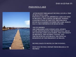 DAY-14 (23 Feb 17)
AFTER BUFFET BREAKFAST WE WILL GO ON A TRIP
OF BEAUTIFUL LAKE.
PARANOA LAKE IS AN ARTIFICIAL LAKE LOCATED
IN BRASÍLIA, THE CAPITAL OF BRAZIL. DURING
CONSTRUCTION OF THE CITY, THE PARANOÁ
RIVER WAS DAMMED TO FORM THE LAKE, WHICH
HAS A CIRCUMFERENCE OF 80 KM (50 MI).
ON ITS SHORES
ARE EMBASSIES AND CONSULATES, SPORTS
CLUBS, RESTAURANTS, THE RESIDENTIAL AREAS
OF LAGO SUL AND LAGO NORTE, THE UNIVERSITY
OF BRASÍLIA, THE OLYMPIC CENTER, AND
THE PALÁCIO DA ALVORADA, THE OFFICIAL
RESIDENCE OF THE PRESIDENT OF BRAZIL.
WE WILL BACK TO HOTEL IN THE EVENING.
NEXT DAY WE WILL DEPART FROM BRASILIA TO
MUMBAI
PARANOA LAKE
 