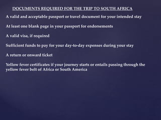 A valid and acceptable passport or travel document for your intended stay
At least one blank page in your passport for endorsements
A valid visa, if required
Sufficient funds to pay for your day-to-day expenses during your stay
A return or onward ticket
Yellow fever certificates if your journey starts or entails passing through the
yellow fever belt of Africa or South America
DOCUMENTS REQUIRED FOR THE TRIP TO SOUTH AFRICA
 