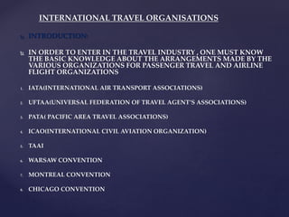  INTRODUCTION:
 IN ORDER TO ENTER IN THE TRAVEL INDUSTRY , ONE MUST KNOW
THE BASIC KNOWLEDGE ABOUT THE ARRANGEMENTS MADE BY THE
VARIOUS ORGANIZATIONS FOR PASSENGER TRAVEL AND AIRLINE
FLIGHT ORGANIZATIONS
1. IATA(INTERNATIONAL AIR TRANSPORT ASSOCIATIONS)
2. UFTAA(UNIVERSAL FEDERATION OF TRAVEL AGENT’S ASSOCIATIONS)
3. PATA( PACIFIC AREA TRAVEL ASSOCIATIONS)
4. ICAO(INTERNATIONAL CIVIL AVIATION ORGANIZATION)
5. TAAI
6. WARSAW CONVENTION
7. MONTREAL CONVENTION
8. CHICAGO CONVENTION
INTERNATIONAL TRAVEL ORGANISATIONS
 