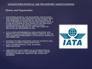 IATA(INTERNATIONAL AIR TRANSPORT ASSOCIATIONS)
 THE INTERNATIONAL AIR TRANSPORT ASSOCIATION
WAS FOUNDED BY THE AIRLINES IN 1945 TO HELP MEET
THE PROBLEMS ANTICIPATED IN THE EXPANSION OF
CIVIL AIR SERVICE AFTER THE SECOND WORLD WAR. IT
IS THE SUCCESSOR IN FUNCTIONS TO THE PREVIOUS
INTERNATIONAL AIR TRAFFIC ASSOCIATION,
INITIATED AT THE HAGUE AT THE VERY DAWN OF
REGULAR AIR TRANSPORT IN 1919.
 IT IS A NON-GOVERNMENTAL ORGANIZATION AND
DRAWS ITS LEGAL EXISTENCE FROM A SPECIAL ACT OF
THE CANADIAN PARLIAMENT, GIVEN ROYAL ASSENT IN
DECEMBER 1945.
 IN BOTH, ITS ORGANIZATION AND ITS ACTIVITY, IATA
HAS BEEN CLOSELY ASSOCIATED WITH
 ICAO- INTERNATIONAL CIVIL AVIATION
ORGANIZATION.
 AIRLINES ENGAGED DIRECTLY IN INTERNATIONAL
OPERATIONS ARE ACTIVE MEMBERS, WHILE THOSE
OFFERING DOMESTIC SERVICES ARE ASSOCIATE
MEMBERS.
History and Organization
 