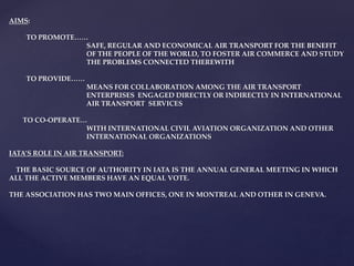 AIMS:
TO PROMOTE……
SAFE, REGULAR AND ECONOMICAL AIR TRANSPORT FOR THE BENEFIT
OF THE PEOPLE OF THE WORLD, TO FOSTER AIR COMMERCE AND STUDY
THE PROBLEMS CONNECTED THEREWITH
TO PROVIDE……
MEANS FOR COLLABORATION AMONG THE AIR TRANSPORT
ENTERPRISES ENGAGED DIRECTLY OR INDIRECTLY IN INTERNATIONAL
AIR TRANSPORT SERVICES
TO CO-OPERATE…
WITH INTERNATIONAL CIVIL AVIATION ORGANIZATION AND OTHER
INTERNATIONAL ORGANIZATIONS
IATA’S ROLE IN AIR TRANSPORT:
THE BASIC SOURCE OF AUTHORITY IN IATA IS THE ANNUAL GENERAL MEETING IN WHICH
ALL THE ACTIVE MEMBERS HAVE AN EQUAL VOTE.
THE ASSOCIATION HAS TWO MAIN OFFICES, ONE IN MONTREAL AND OTHER IN GENEVA.
 
