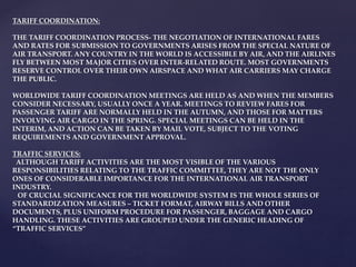 TARIFF COORDINATION:
THE TARIFF COORDINATION PROCESS- THE NEGOTIATION OF INTERNATIONAL FARES
AND RATES FOR SUBMISSION TO GOVERNMENTS ARISES FROM THE SPECIAL NATURE OF
AIR TRANSPORT. ANY COUNTRY IN THE WORLD IS ACCESSIBLE BY AIR, AND THE AIRLINES
FLY BETWEEN MOST MAJOR CITIES OVER INTER-RELATED ROUTE. MOST GOVERNMENTS
RESERVE CONTROL OVER THEIR OWN AIRSPACE AND WHAT AIR CARRIERS MAY CHARGE
THE PUBLIC.
WORLDWIDE TARIFF COORDINATION MEETINGS ARE HELD AS AND WHEN THE MEMBERS
CONSIDER NECESSARY, USUALLY ONCE A YEAR. MEETINGS TO REVIEW FARES FOR
PASSENGER TARIFF ARE NORMALLY HELD IN THE AUTUMN, AND THOSE FOR MATTERS
INVOLVING AIR CARGO IN THE SPRING. SPECIAL MEETINGS CAN BE HELD IN THE
INTERIM, AND ACTION CAN BE TAKEN BY MAIL VOTE, SUBJECT TO THE VOTING
REQUIREMENTS AND GOVERNMENT APPROVAL.
TRAFFIC SERVICES:
ALTHOUGH TARIFF ACTIVITIES ARE THE MOST VISIBLE OF THE VARIOUS
RESPONSIBILITIES RELATING TO THE TRAFFIC COMMITTEE, THEY ARE NOT THE ONLY
ONES OF CONSIDERABLE IMPORTANCE FOR THE INTERNATIONAL AIR TRANSPORT
INDUSTRY.
OF CRUCIAL SIGNIFICANCE FOR THE WORLDWIDE SYSTEM IS THE WHOLE SERIES OF
STANDARDIZATION MEASURES – TICKET FORMAT, AIRWAY BILLS AND OTHER
DOCUMENTS, PLUS UNIFORM PROCEDURE FOR PASSENGER, BAGGAGE AND CARGO
HANDLING. THESE ACTIVITIES ARE GROUPED UNDER THE GENERIC HEADING OF
“TRAFFIC SERVICES”
 