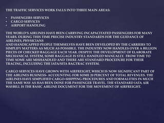 THE TRAFFIC SERVICES WORK FALLS INTO THREE MAIN AREAS:
• PASSENGERS SERVICES
• CARGO SERVICES
• AIRPORT HANDLING
THE WORLD’S AIRLINES HAVE BEEN CARRYING INCAPACITATED PASSENGERS FOR MANY
YEARS. DURING THIS TIME PRECISE INDUSTRY STANDARDS FOR THE GUIDANCE OF
AIRLINES, PHYSICIANS
AND HANDICAPPED PEOPLE THEMSELVES HAVE BEEN DEVELOPED BY THE CARRIERS TO
SIMPLIFY MATTERS AS MUCH AS POSSIBLE. THE INDUSTRY NOW HANDLES OVER A BILLION
PIECES OF CHECKED BAGGAGE EACH YEAR. DESPITE THE DEVELOPMENT OF ELABORATE
MECHANICAL SYSTEM, SOME BAGGAGE IS STILL HANDLED MANUALLY. FROM TIME TO
TIME SOME ARE MISHANDLED AND THERE ARE STANDARD PROCEDURE FOR THEIR
TRACING, INCLUDING THE IATA/SITA BAGTRAC SYSTEM.
CARGO SERVICES HAVE GROWN WITH AIRFREIGHT, WHICH IS NOW SIGNIFICANT PART OF
THE AIRLINES BUSINESS- ACCOUNTING FOR SOME 20 PERCENT OF TOTAL REVENUES. THE
AIRLINES HAVE SIMPLIFIED CARGO-SHIPPING PROCEDURES AND FORMALITIES IN MUCH
THE SAME WAY AS HAS BEEN DONE FOR PASSENGER TRAVEL. THE STANDARD IATA AIR
WAYBILL IS THE BASIC AIRLINE DOCUMENT FOR THE MOVEMENT OF AIRFREIGHT.
 