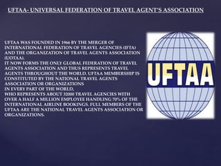 UFTAA- UNIVERSAL FEDERATION OF TRAVEL AGENT’S ASSOCIATION
UFTAA WAS FOUNDED IN 1966 BY THE MERGER OF
INTERNATIONAL FEDERATION OF TRAVEL AGENCIES (IFTA)
AND THE ORGANIZATION OF TRAVEL AGENTS ASSOCIATION
(UOTAA).
IT NOW FORMS THE ONLY GLOBAL FEDERATION OF TRAVEL
AGENTS ASSOCIATION AND THUS REPRESENTS TRAVEL
AGENTS THROUGHOUT THE WORLD. UFTAA MEMBERSHIP IS
CONSTITUTED BY THE NATIONAL TRAVEL AGENTS
ASSOCIATION OR ORGANIZATIONS
IN EVERY PART OF THE WORLD,
WHO REPRESENTS ABOUT 32000 TRAVEL AGENCIES WITH
OVER A HALF A MILLION EMPLOYEE HANDLING 70% OF THE
INTERNATIONAL AIRLINE BOOKINGS. FULL MEMBERS OF THE
UFTAA ARE THE NATIONAL TRAVEL AGENTS ASSOCIATION OR
ORGANIZATIONS.
 