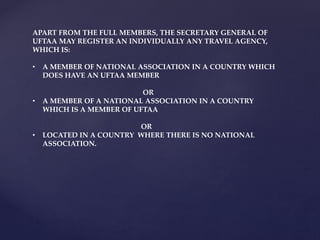 APART FROM THE FULL MEMBERS, THE SECRETARY GENERAL OF
UFTAA MAY REGISTER AN INDIVIDUALLY ANY TRAVEL AGENCY,
WHICH IS:
• A MEMBER OF NATIONAL ASSOCIATION IN A COUNTRY WHICH
DOES HAVE AN UFTAA MEMBER
OR
• A MEMBER OF A NATIONAL ASSOCIATION IN A COUNTRY
WHICH IS A MEMBER OF UFTAA
OR
• LOCATED IN A COUNTRY WHERE THERE IS NO NATIONAL
ASSOCIATION.
 