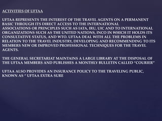 ACTIVITIES OF UFTAA
UFTAA REPRESENTS THE INTEREST OF THE TRAVEL AGENTS ON A PERMANENT
BASIC THROUGH ITS DIRECT ACCESS TO THE INTERNATIONAL
ASSOCIATIONS OR PRINCIPLES SUCH AS IATA, IRU, UIC AND TO INTERNATIONAL
ORGANIZATIONS SUCH AS THE UNITED NATIONS, INCO IN WHICH IT HOLDS ITS
CONSULTATIVE STATUS, AND WTO. UFTAA DEAL WITH ALL THE PROBLEMS IN
RELATION TO THE TRAVEL INDUSTRY, DEVELOPING AND RECOMMENDING TO ITS
MEMBERS NEW OR IMPROVED PROFESSIONAL TECHNIQUES FOR THE TRAVEL
AGENTS.
THE GENERAL SECRETARIAT MAINTAINS A LARGE LIBRARY AT THE DISPOSAL OF
THE UFTAA MEMBERS AND PUBLISHES A MONTHLY BULLETIN CALLED “COURIER”
UFTAA ALSO PROVIDES AN INSURANCE POLICY TO THE TRAVELING PUBLIC,
KNOWN AS “ UFTAA EXTRA SURE
 