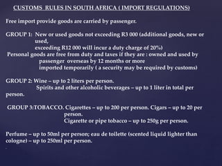 CUSTOMS RULES IN SOUTH AFRICA ( IMPORT REGULATIONS)
Free import provide goods are carried by passenger.
GROUP 1: New or used goods not exceeding R3 000 (additional goods, new or
used,
exceeding R12 000 will incur a duty charge of 20%)
Personal goods are free from duty and taxes if they are : owned and used by
passenger overseas by 12 months or more
imported temporarily ( a security may be required by customs)
GROUP 2: Wine – up to 2 liters per person.
Spirits and other alcoholic beverages – up to 1 liter in total per
person.
GROUP 3:TOBACCO. Cigarettes – up to 200 per person. Cigars – up to 20 per
person.
Cigarette or pipe tobacco – up to 250g per person.
Perfume – up to 50ml per person; eau de toilette (scented liquid lighter than
cologne) – up to 250ml per person.
.
 