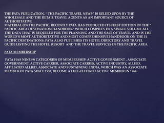 THE PATA PUBLICATION, “ THE PACIFIC TRAVEL NEWS” IS RELIED UPON BY THE
WHOLESALE AND THE RETAIL TRAVEL AGENTS AS AN IMPORTANT SOURCE OF
AUTHORITATIVE
MATERIAL ON THE PACIFIC. RECENTLY PATA HAS PRODUCED ITS FIRST EDITION OF THE “
PACIFIC AREA DESTINATION HANDBOOK” WHICH COMPILES IN A SINGLE VOLUME ALL
THE DATA THAT IS REQUIRED FOR THE PLANNING AND THE SALE OF TRAVEL AND IS THE
WORLD’S MOST AUTHORITATIVE AND MOST COMPREHENSIVE HANDBOOK ON THE 31
PACIFIC DESTINATIONS. PATA ALSO PUBLISHES ITS HOTEL DIRECTORY AND TRAVEL
GUIDE LISTING THE HOTEL, RESORT AND THE TRAVEL SERVICES IN THE PACIFIC AREA.
PATA MEMBERSHIP
PATA HAS NINE (9) CATEGORIES OF MEMBERSHIP: ACTIVE GOVERNMENT , ASSOCIATE
GOVERNMENT, ACTIVE CARRIER, ASSOCIATE CARRIES, ACTIVE INDUSTRY, ALLIED,
AFFILIATED ALLIED, ASSOCIATE AND SUSTAINING. INDIA, WHICH WAS AN ASSOCIATE
MEMBER OF PATA SINCE 1957, BECOME A FULL-FLEDGED ACTIVE MEMBER IN 1964.
 