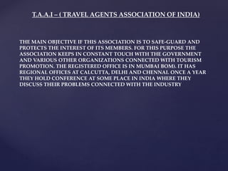 T.A.A.I – ( TRAVEL AGENTS ASSOCIATION OF INDIA)
THE MAIN OBJECTIVE IF THIS ASSOCIATION IS TO SAFE-GUARD AND
PROTECTS THE INTEREST OF ITS MEMBERS. FOR THIS PURPOSE THE
ASSOCIATION KEEPS IN CONSTANT TOUCH WITH THE GOVERNMENT
AND VARIOUS OTHER ORGANIZATIONS CONNECTED WITH TOURISM
PROMOTION. THE REGISTERED OFFICE IS IN MUMBAI BOM). IT HAS
REGIONAL OFFICES AT CALCUTTA, DELHI AND CHENNAI. ONCE A YEAR
THEY HOLD CONFERENCE AT SOME PLACE IN INDIA WHERE THEY
DISCUSS THEIR PROBLEMS CONNECTED WITH THE INDUSTRY
 