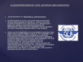 ICAO(INTERNATIONAL CIVIL AVIATION ORGANIZATION)
 ALSO KNOWN AS “MONTREAL CONVENTION”
 INTERNATIONAL CIVIL AVIATION ORGANIZATION
(ICAO), SPECIALIZED TECHNICAL AGENCY OR THE
UNITED NATIONS (UN), CREATED AS A PERMANENT
BODY ON APRIL 4, 1947 FOR THE PURPOSE OF
PROMOTING THE SAFE AND ORDERLY DEVELOPMENT
OF CIVIL AVIATION THROUGHOUT THE WORLD.
 THE ICAO IS COMPOSED OF 185 MEMBER NATIONS THAT
MEET ONCE EVERY THREE YEARS AT AN ASSEMBLY. ITS
EXECUTIVE BODY IN THE INTERIM IS A COUNCIL
CONSISTING OF REPRESENTATIVES FROM 33 MEMBER
NATIONS WHO ARE ELECTED BY THE ASSEMBLY ON THE
BASIS OF THEIR RELATIVE IMPORTANCE IN
INTERNATIONAL AIR TRANSPORT AND OF
GEOGRAPHICAL DISTRIBUTION. THE ICAO HAS ITS
OWN SECRETARIAT, HEADED BY A SECRETARY-GENERAL
APPOINTED BY THE COUNCIL, AND SEVERAL
PERMANENT TECHNICAL COMMITTEES. THE AGENCY
HEADQUARTERS ARE IN MONTREAL.
 